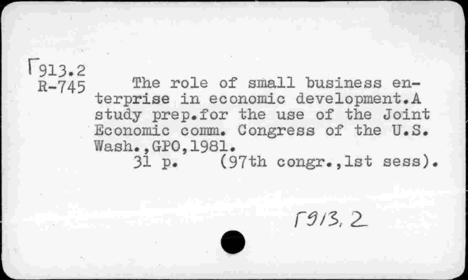 ﻿F913.2
r_745 The r°le of“ small business enterprise in economic development.A study prep.for the use of the Joint Economic comm. Congress of the U.S. Wash.,GPO,1981.
31 p. (97th congr.,1st sess)
2_